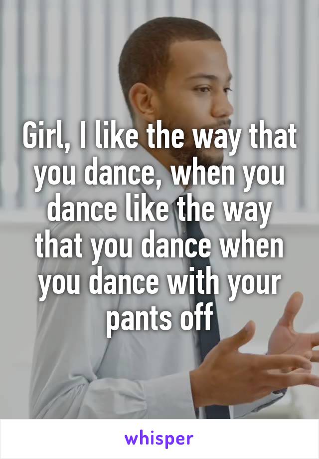 Girl, I like the way that you dance, when you dance like the way that you dance when you dance with your pants off