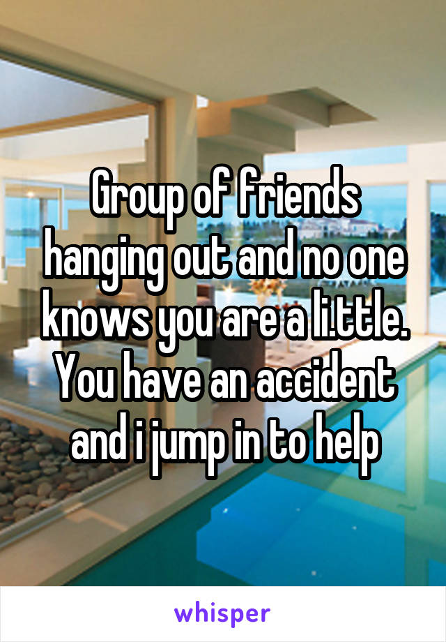 Group of friends hanging out and no one knows you are a li.ttle.
You have an accident and i jump in to help