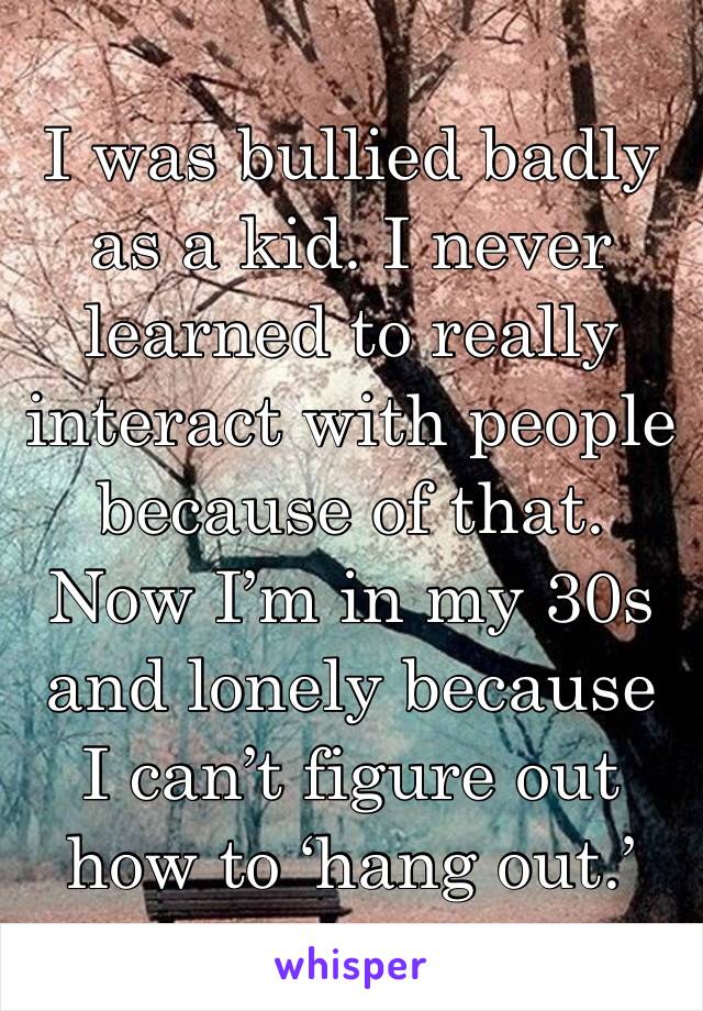 I was bullied badly as a kid. I never learned to really interact with people because of that. Now I’m in my 30s and lonely because I can’t figure out how to ‘hang out.’