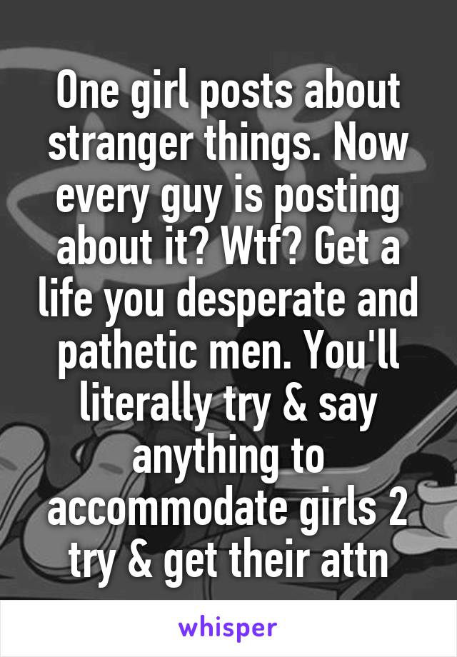 One girl posts about stranger things. Now every guy is posting about it? Wtf? Get a life you desperate and pathetic men. You'll literally try & say anything to accommodate girls 2 try & get their attn