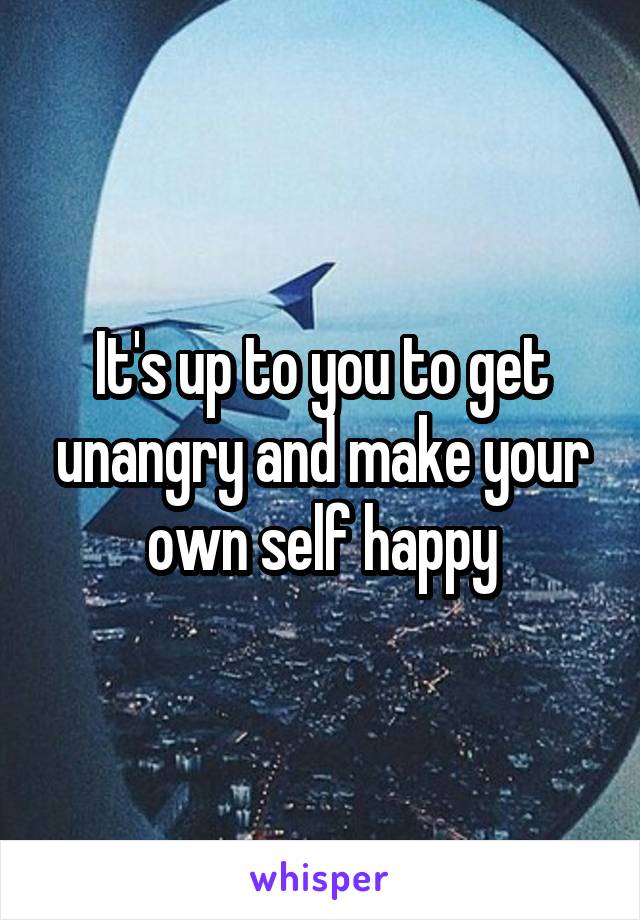 It's up to you to get unangry and make your own self happy