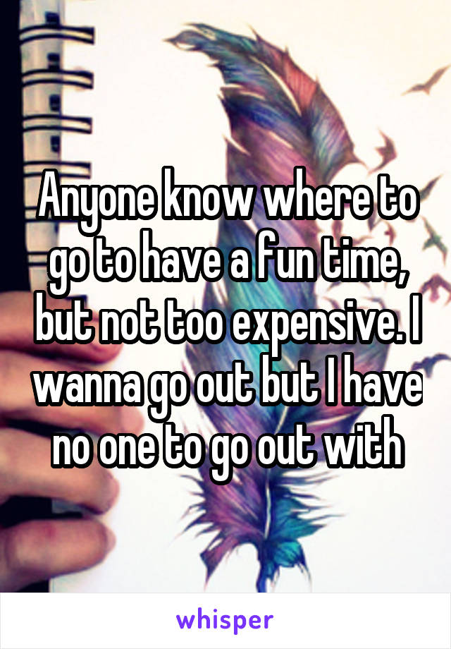 Anyone know where to go to have a fun time, but not too expensive. I wanna go out but I have no one to go out with