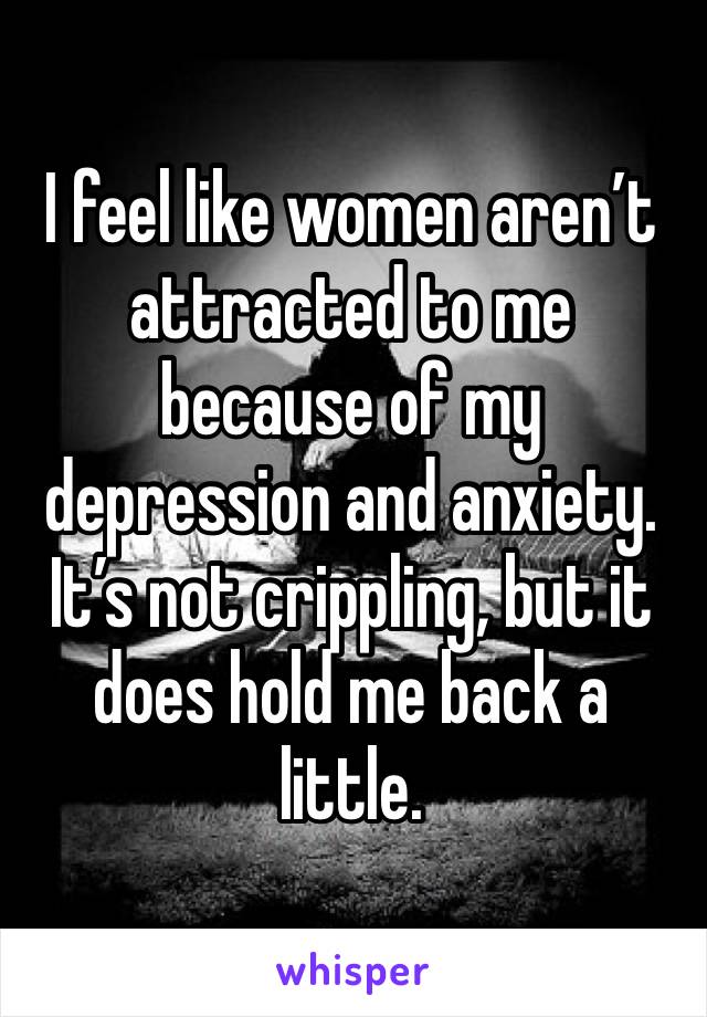 I feel like women aren’t attracted to me because of my depression and anxiety. It’s not crippling, but it does hold me back a little.