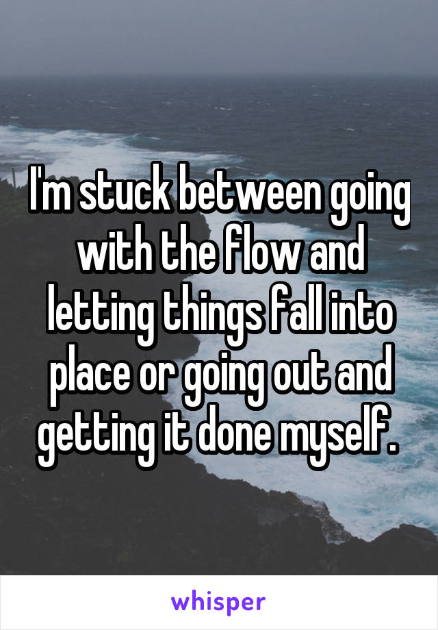I'm stuck between going with the flow and letting things fall into place or going out and getting it done myself. 