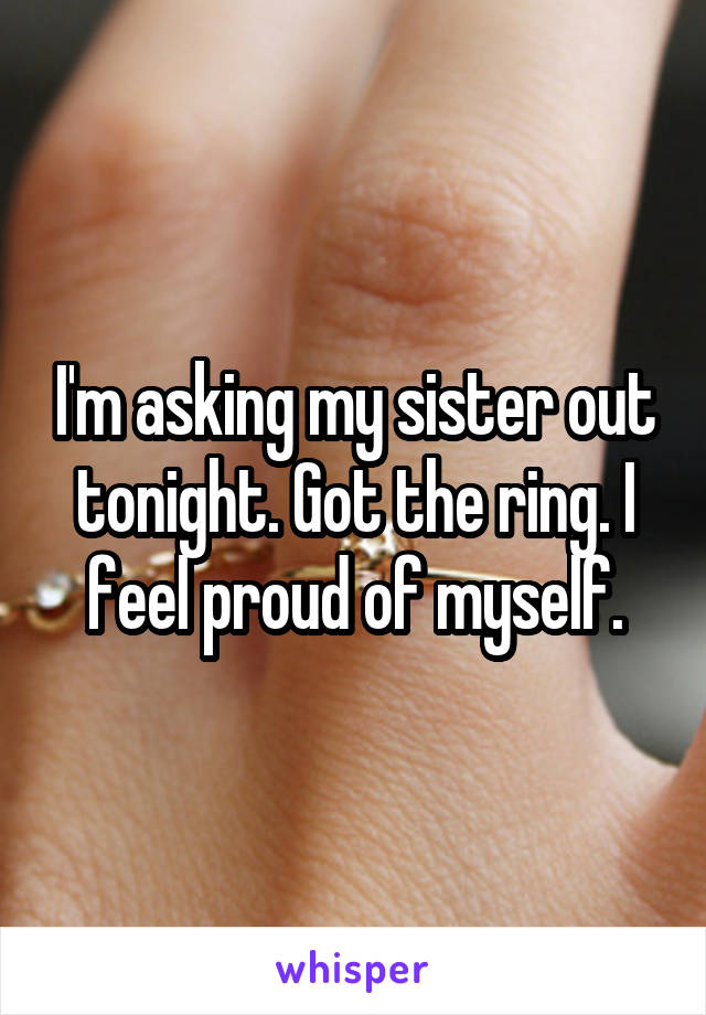 I'm asking my sister out tonight. Got the ring. I feel proud of myself.