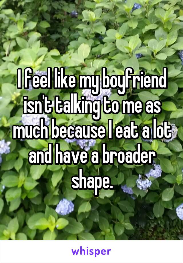 I feel like my boyfriend isn't talking to me as much because I eat a lot and have a broader shape.
