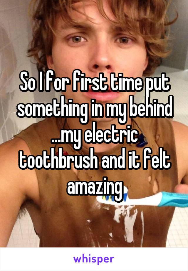 So I for first time put something in my behind ...my electric toothbrush and it felt amazing