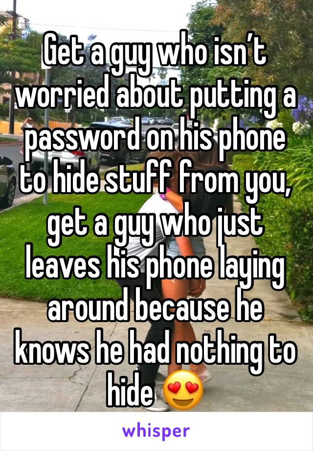 Get a guy who isn’t worried about putting a password on his phone to hide stuff from you, get a guy who just leaves his phone laying around because he knows he had nothing to hide 😍