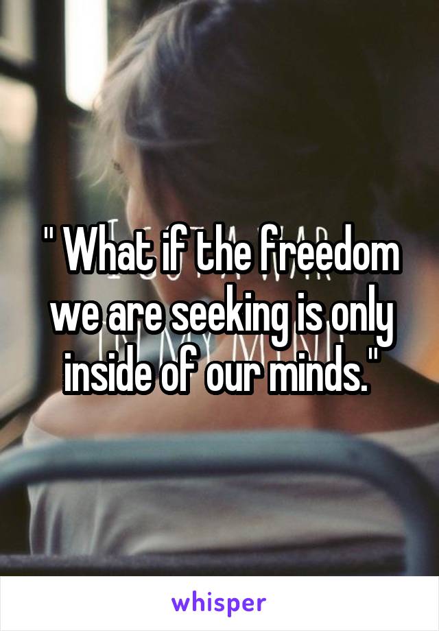 " What if the freedom we are seeking is only inside of our minds."