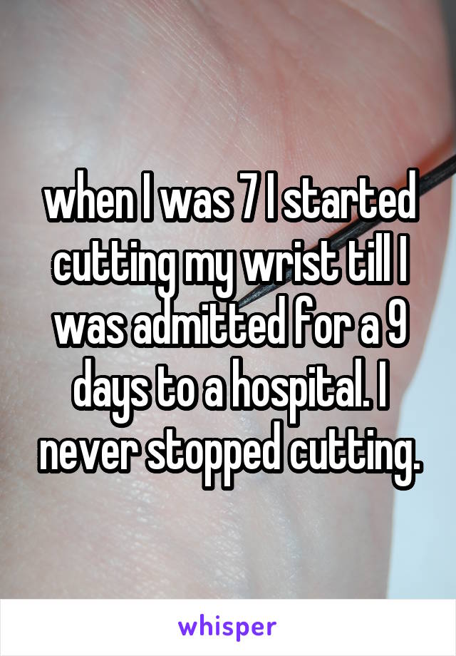 when I was 7 I started cutting my wrist till I was admitted for a 9 days to a hospital. I never stopped cutting.