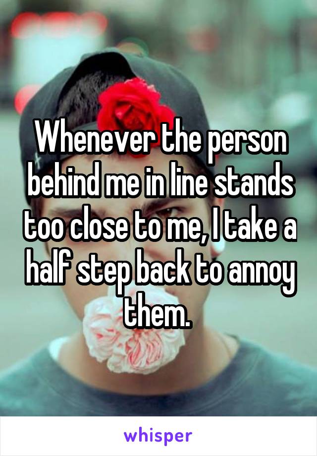 Whenever the person behind me in line stands too close to me, I take a half step back to annoy them. 