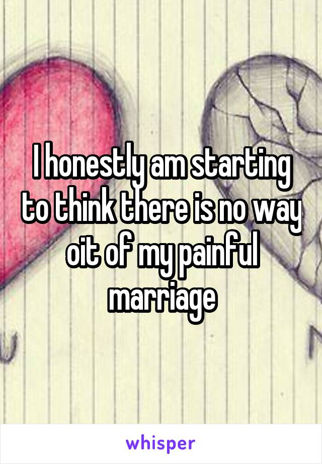 I honestly am starting to think there is no way oit of my painful marriage