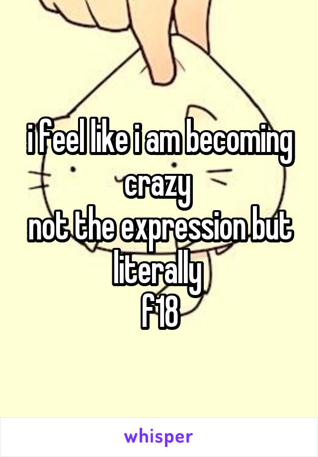 i feel like i am becoming crazy 
not the expression but literally 
f18