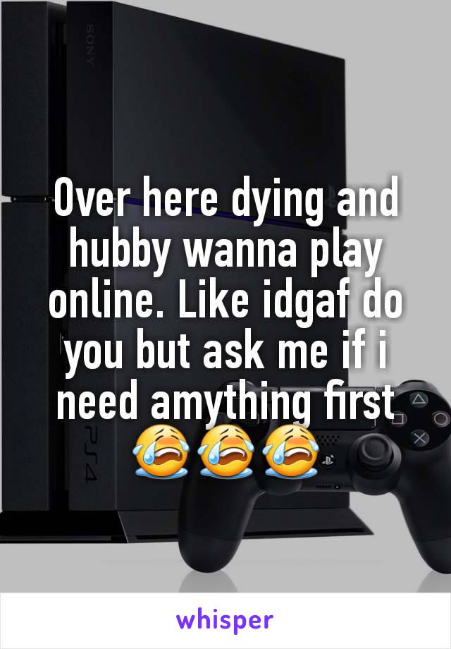 Over here dying and hubby wanna play online. Like idgaf do you but ask me if i need amything first 😭😭😭