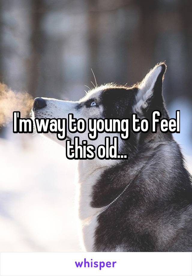 I'm way to young to feel this old...