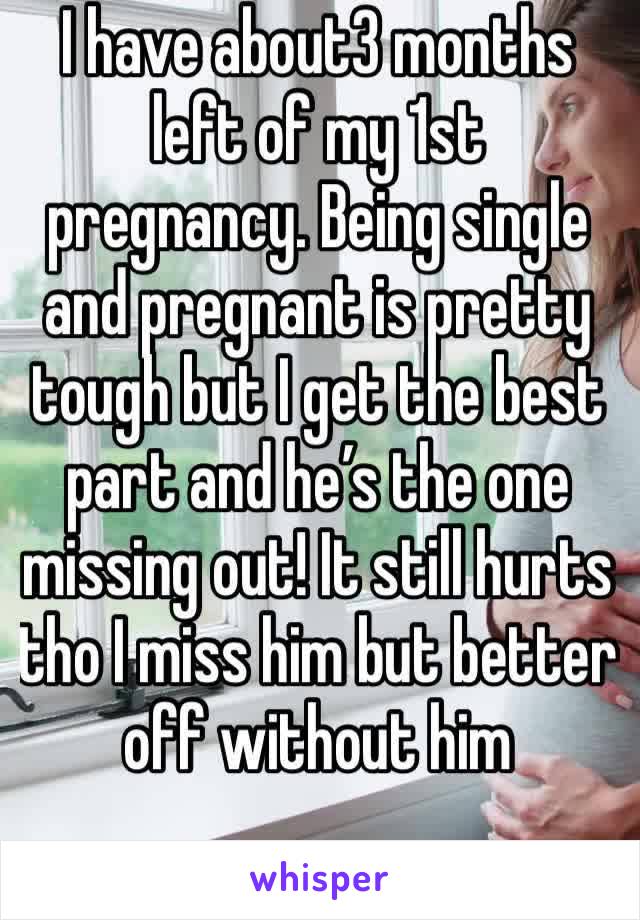 I have about3 months left of my 1st pregnancy. Being single and pregnant is pretty tough but I get the best part and he’s the one missing out! It still hurts tho I miss him but better off without him 