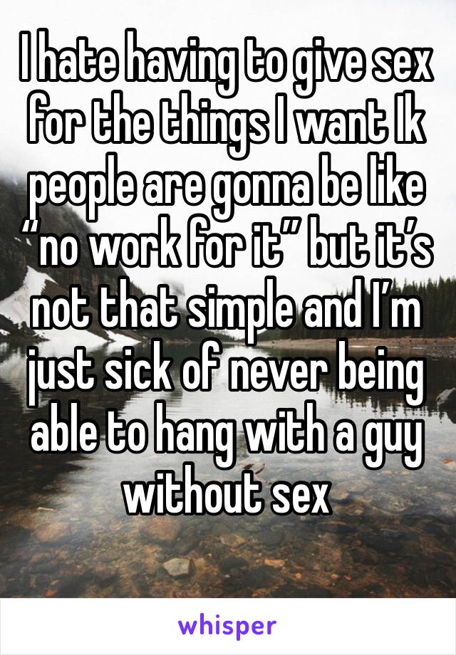 I hate having to give sex for the things I want Ik people are gonna be like “no work for it” but it’s not that simple and I’m just sick of never being able to hang with a guy without sex