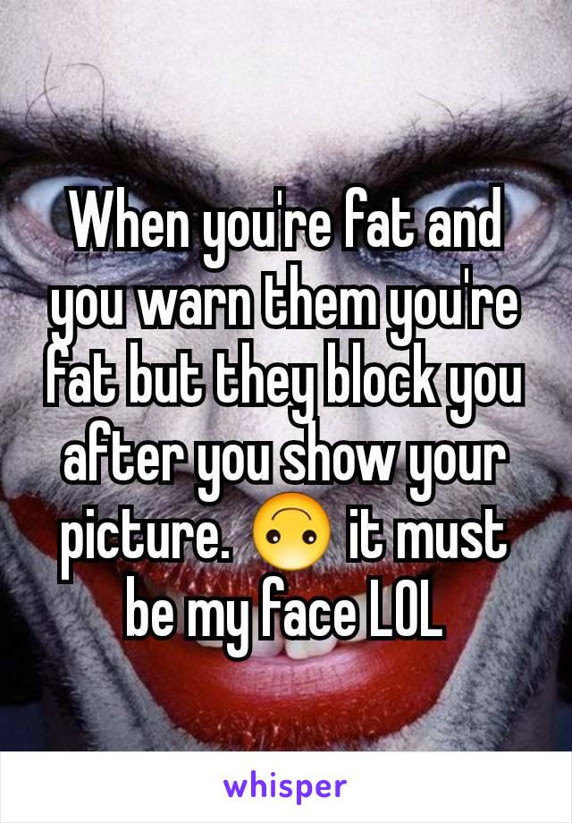 When you're fat and you warn them you're fat but they block you after you show your picture. 🙃 it must be my face LOL