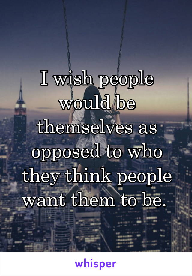 I wish people would be themselves as opposed to who they think people want them to be. 