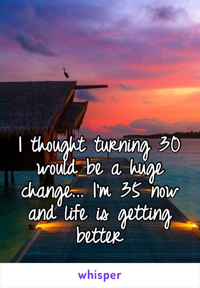 I thought turning 30 would be a huge change... I’m 35 now and life is getting better