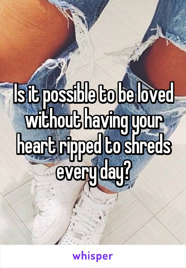 Is it possible to be loved without having your heart ripped to shreds every day?
