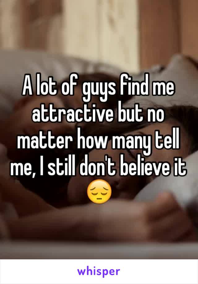 A lot of guys find me attractive but no matter how many tell me, I still don't believe it 😔