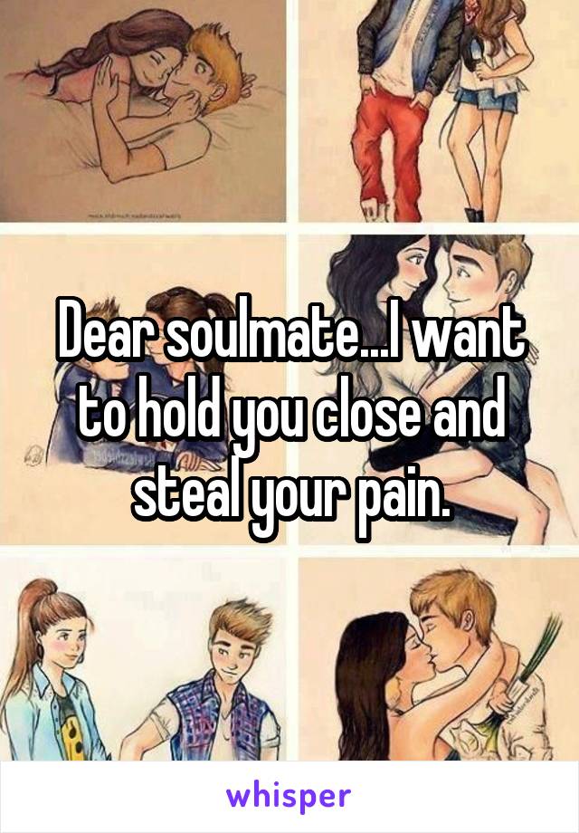 Dear soulmate...I want to hold you close and steal your pain.