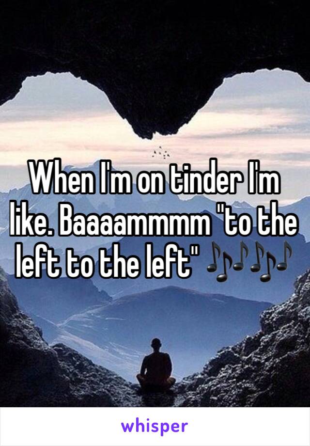 When I'm on tinder I'm like. Baaaammmm "to the left to the left" 🎶🎶