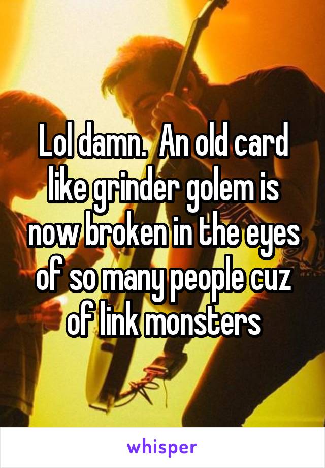 Lol damn.  An old card like grinder golem is now broken in the eyes of so many people cuz of link monsters