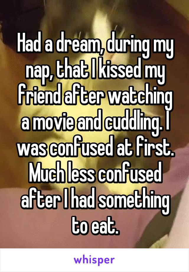 Had a dream, during my nap, that I kissed my friend after watching a movie and cuddling. I was confused at first. Much less confused after I had something to eat.
