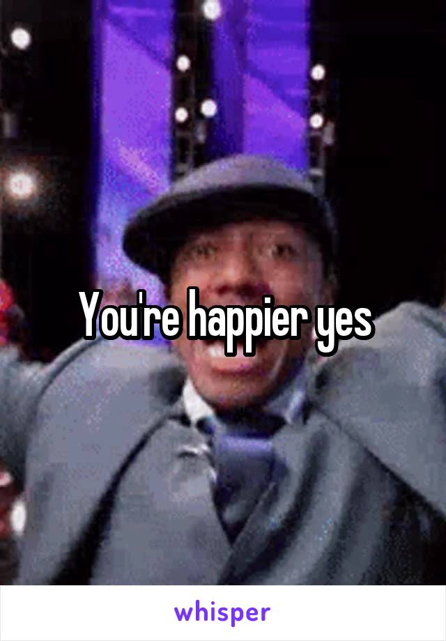 You're happier yes