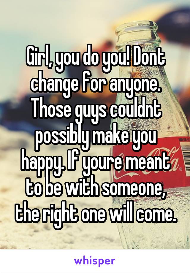 Girl, you do you! Dont change for anyone. Those guys couldnt possibly make you happy. If youre meant to be with someone, the right one will come.