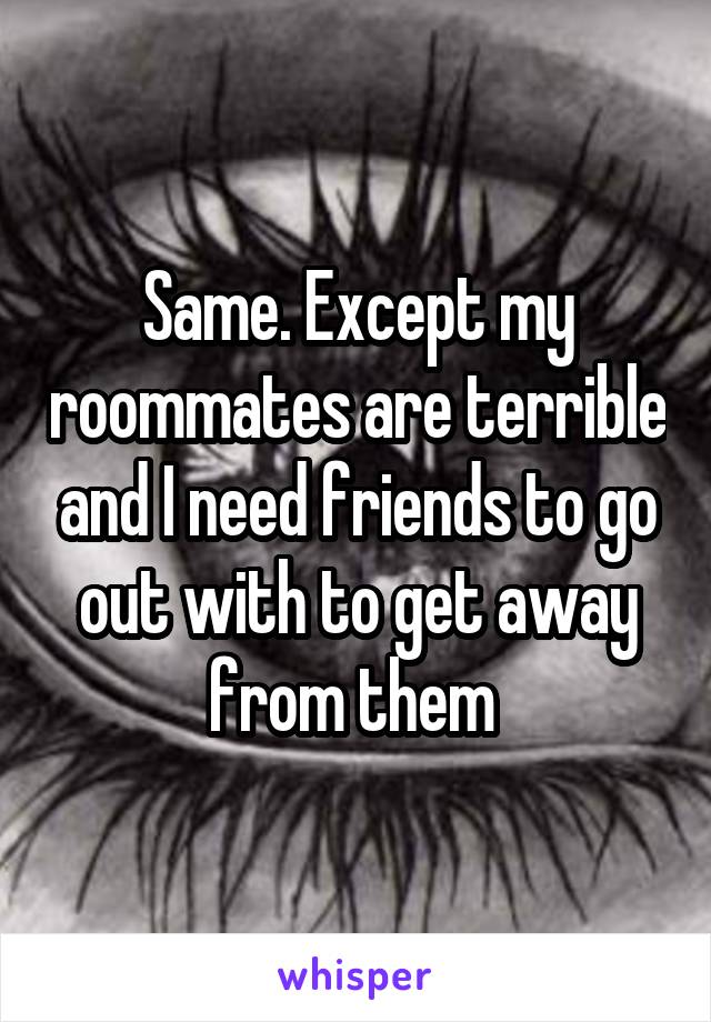 Same. Except my roommates are terrible and I need friends to go out with to get away from them 