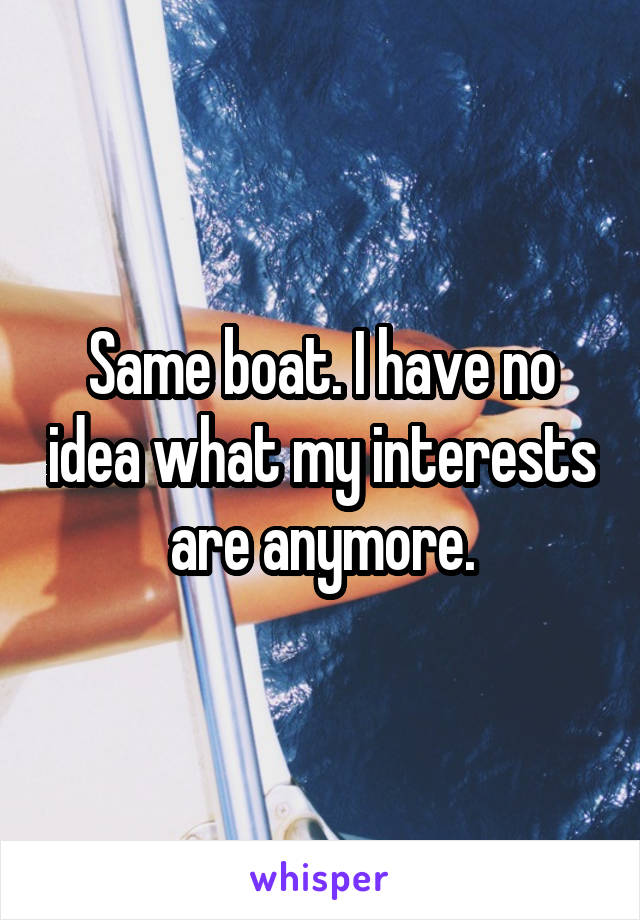 Same boat. I have no idea what my interests are anymore.