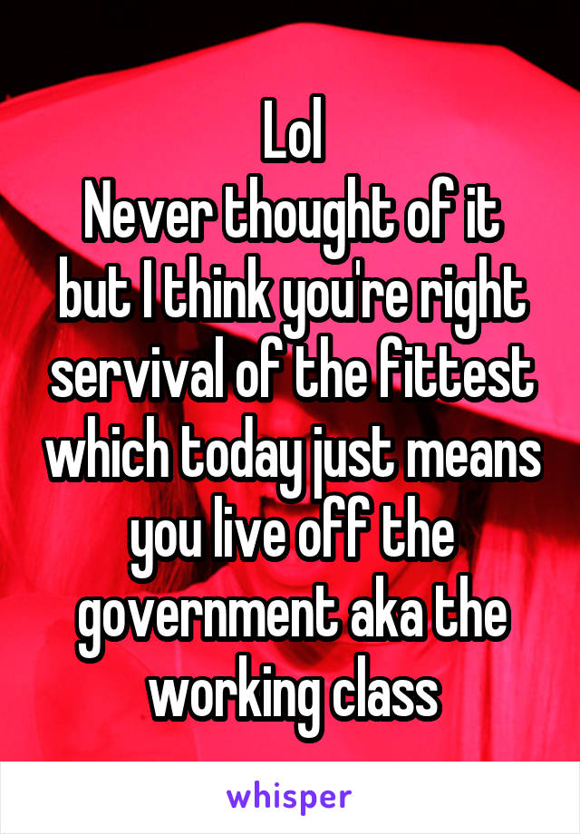 Lol
Never thought of it but I think you're right servival of the fittest which today just means you live off the government aka the working class