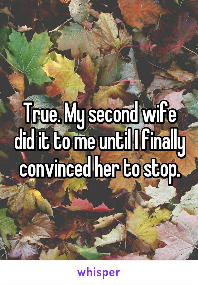 True. My second wife did it to me until I finally convinced her to stop.