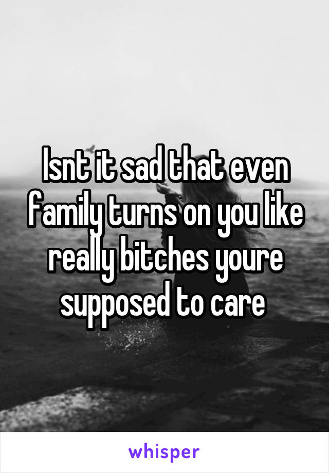 Isnt it sad that even family turns on you like really bitches youre supposed to care 