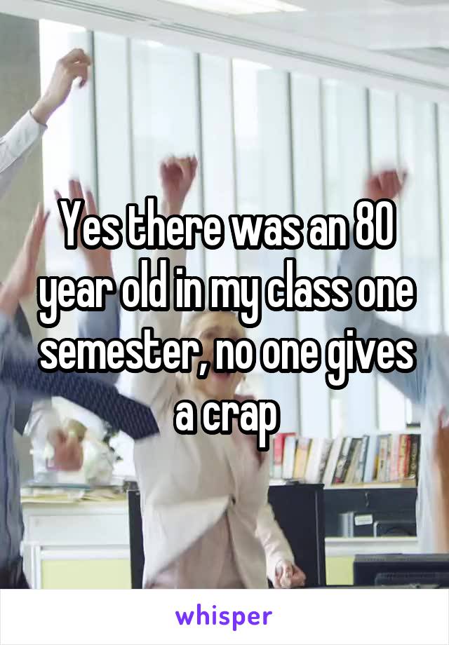 Yes there was an 80 year old in my class one semester, no one gives a crap