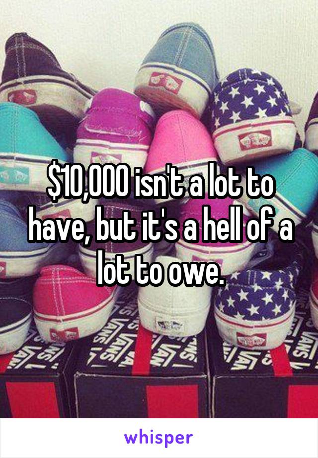 $10,000 isn't a lot to have, but it's a hell of a lot to owe.