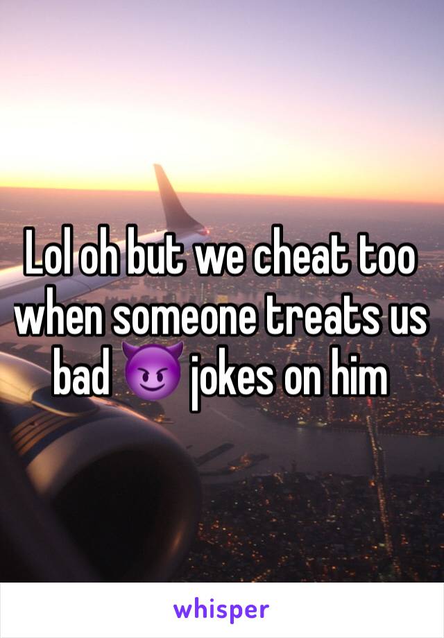 Lol oh but we cheat too when someone treats us bad 😈 jokes on him