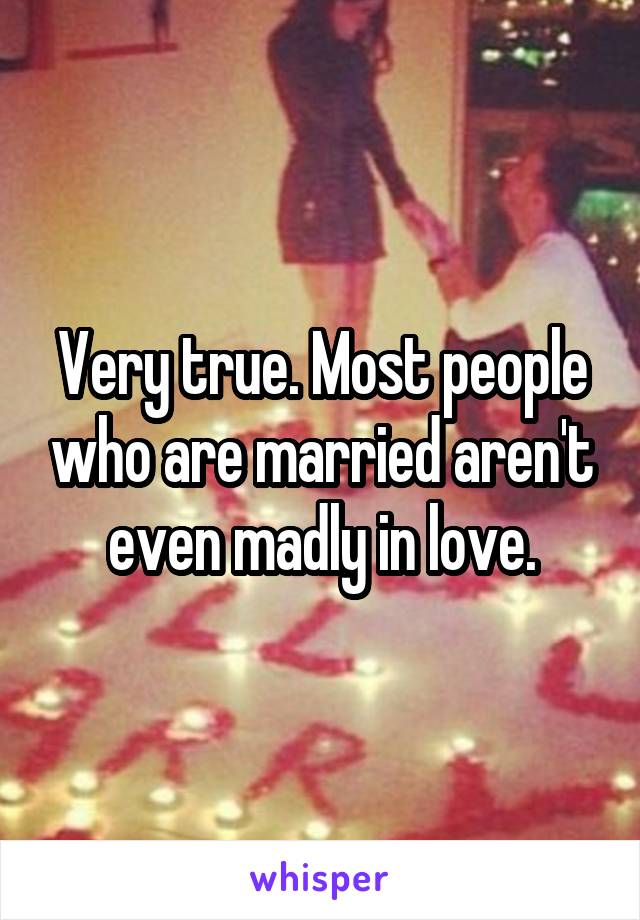 Very true. Most people who are married aren't even madly in love.