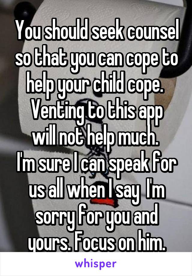 You should seek counsel so that you can cope to help your child cope. 
Venting to this app will not help much. 
I'm sure I can speak for us all when I say  I'm sorry for you and yours. Focus on him.