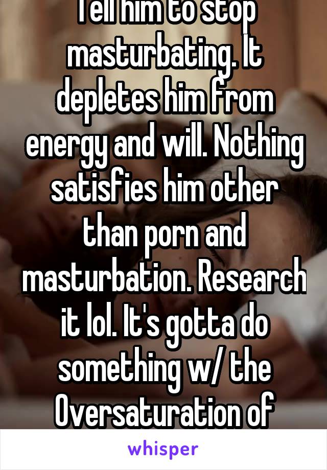 Tell him to stop masturbating. It depletes him from energy and will. Nothing satisfies him other than porn and masturbation. Research it lol. It's gotta do something w/ the Oversaturation of dopamine 