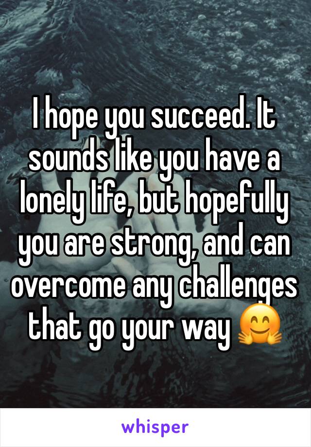 I hope you succeed. It sounds like you have a lonely life, but hopefully you are strong, and can overcome any challenges that go your way 🤗