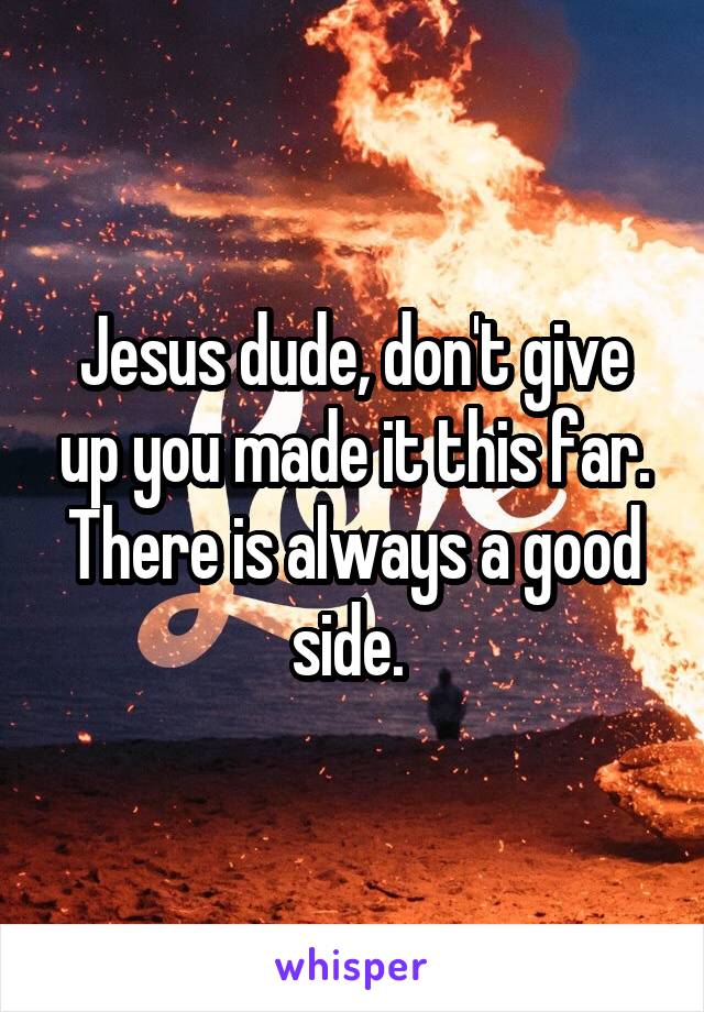 Jesus dude, don't give up you made it this far. There is always a good side. 