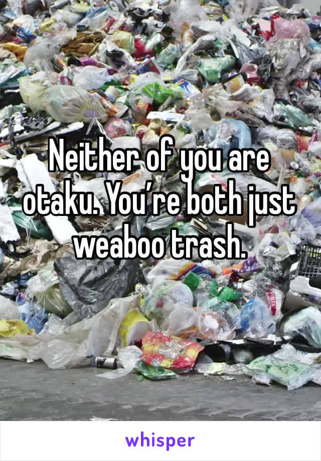 Neither of you are otaku. You’re both just weaboo trash. 