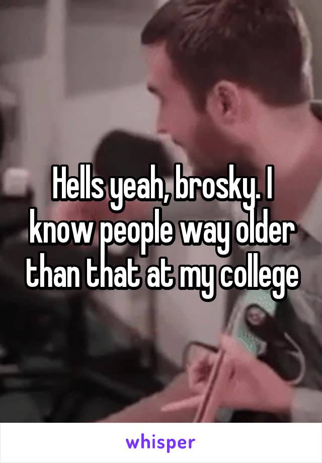 Hells yeah, brosky. I know people way older than that at my college