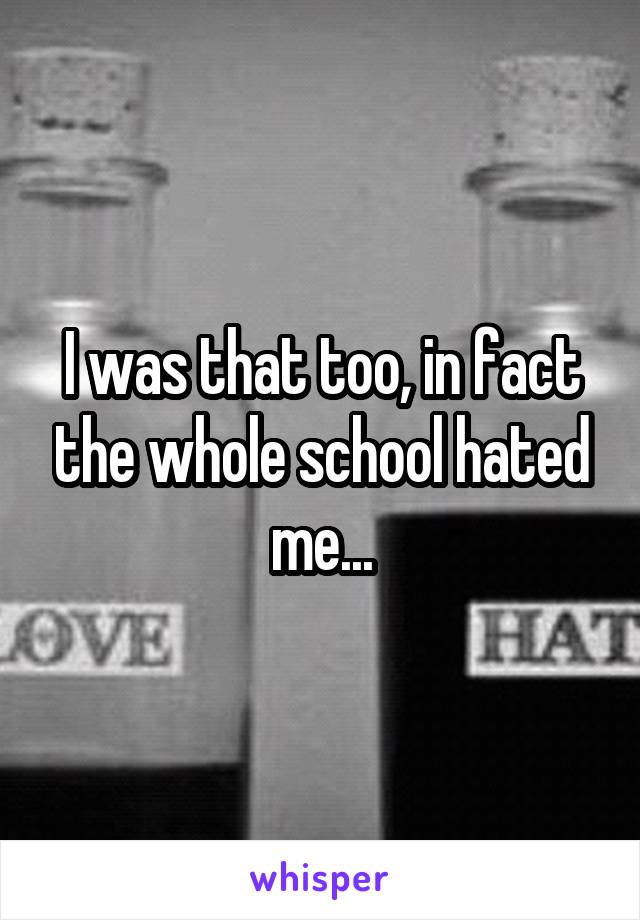 I was that too, in fact the whole school hated me...