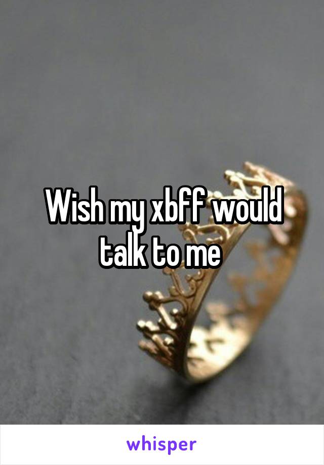Wish my xbff would talk to me 