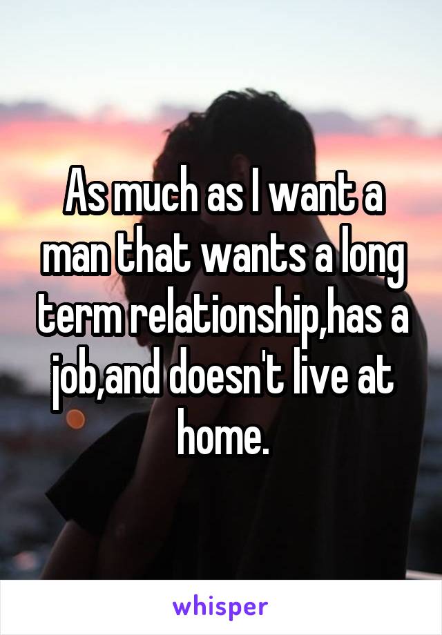 As much as I want a man that wants a long term relationship,has a job,and doesn't live at home.